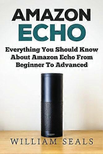 Amazon Echo: Everything You Should Know About Amazon Echo From Beginner To Advanced (Amazon Echo User Guide, Alexa)