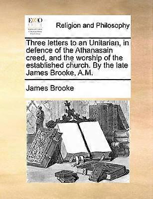 Three letters to an Unitarian in defence of the Athanasain creed and the worship of the established church By the late James Brooke AM