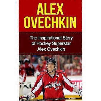 Alex Ovechkin: Die inspirierende Geschichte des Eishockey-Superstars Alex Ovechkin (Unautorisierte Biografie von Alex Ovechkin, Washington, D.C. Capitals, Russland, NHL)