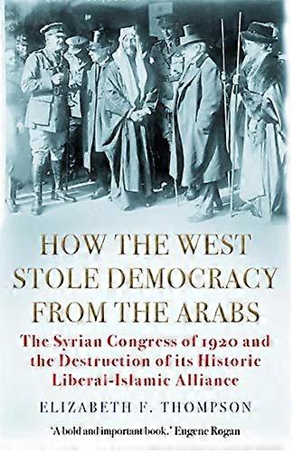 How the West Stole Democracy from the Arabs: The Syrian Congress of 1920 and the Destruction of its Liberal Islamic Alliance
