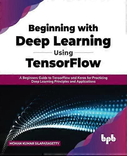 Beginning with Deep Learning Using TensorFlow: A Beginners Guide to TensorFlow and Keras for Practicing Deep Learning Principles and Applications