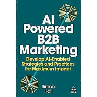 AI Powered B2B Marketing Develop AI Enabled Strategies and Practices for Maximum Impact
