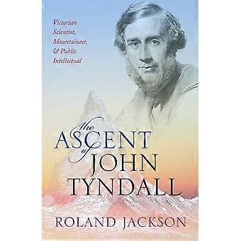 The Ascent of John Tyndall Victorian Scientist Mountaineer and Public Intellectual