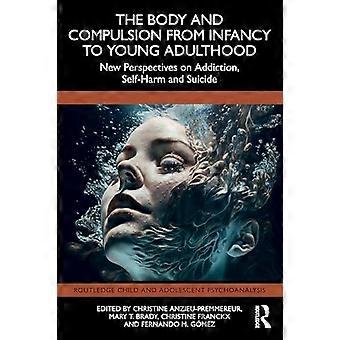 The Body and Compulsion from Infancy to Young Adulthood New Perspectives on Addiction Self Harm and Suicide
