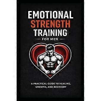 Emotional Strength Training for Men: A Practical Guide to Healing, Growth, and Recovery