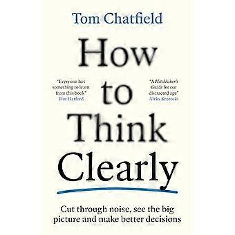 How to Think Clearly Cut through noise see the big picture and make better decisions