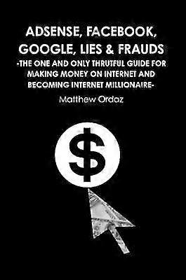Adsense Facebook Google Lies  Frauds The one and only truthful guide for making money on internet and becoming Internet millionaire