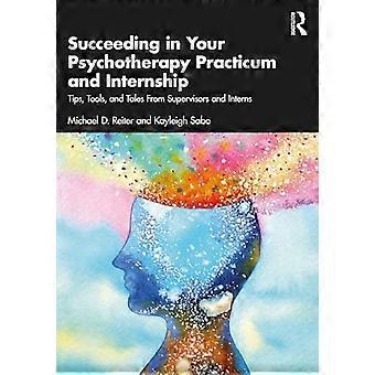 Succeeding in Your Psychotherapy Practicum and Internship Tips Tools and Tales From Supervisors and Interns