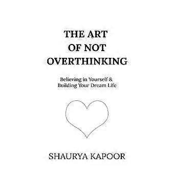 The Art Of Not Overthinking Believing In Yourself And Building Your Dream Life - Shaurya Kapoor