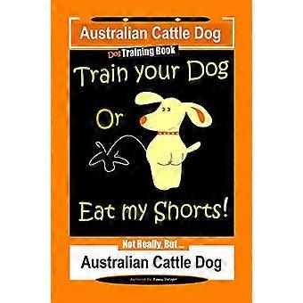 Australian Cattle Dog Dog Training Book, Train Your Dog or Eat My Shorts, Not Really But... Australian Cattle Dog