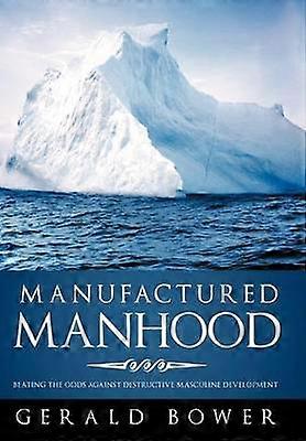 Manufactured Manhood Beating the Odds Against Destructive Masculine Development