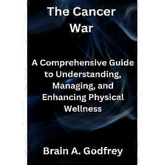 The Cancer War A Comprehensive Guide to Understanding, Managing, and Enhancing Physical Wellness