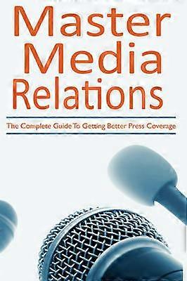 Master Media Relations The Complete Guide To Getting Better Press Coverage