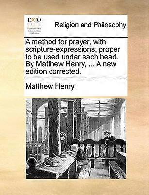 A method for prayer with scriptureexpressions proper to be used under each head By Matthew Henry  A new edition corrected