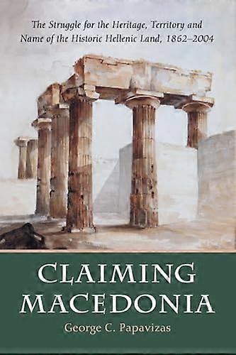 Claiming Macedonia: The Struggle for the Heritage Territory and Name of the Historic Hellenic Land 1862 2004