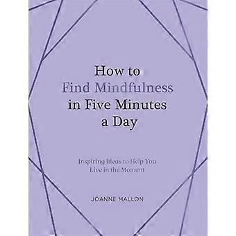 How to Find Mindfulness in Five Minutes a Day Inspiring Ideas to Help You Live in the Moment