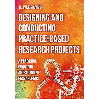Designing and Conducting Practice Based Research Projects A Practical Guide for Arts Student Researchers