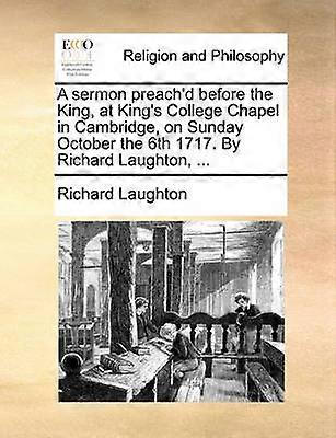 A Sermon Preach'd Before the King at King's College Chapel in Cambridge on Sunday October the 6th 1717. by Richard Laughton ...