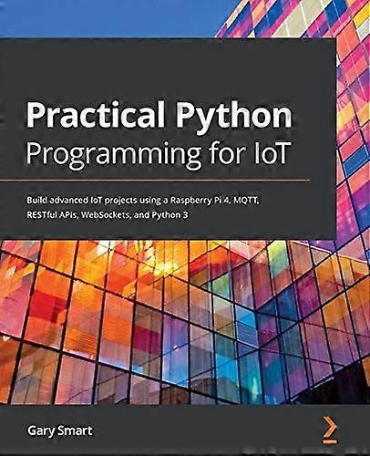 Practical Python Programming -  for IoT: Build advanced  - IoT projects using a  - Raspberry Pi 4, MQTT,  - RESTful APIs, WebSockets,  - and Python 3