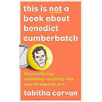 This is Not a Book About Benedict Cumberbatch: The Joy of Loving Something - Anything - Like Your Life Depends on it