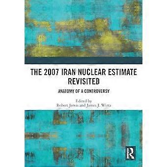 The 2007 Iran Nuclear Estimate Revisited Anatomy of a Controversy