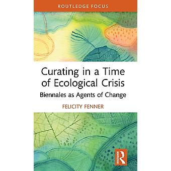 Curating In A Time Of Ecological Crisis Biennales As Agents Of Change - Felicity Fenner