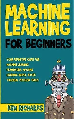 Machine Learning: For Beginners - Your Definitive Guide For Machine Learning Framework, Machine Learning Model, Bayes Theorem, Decision Trees (Machine