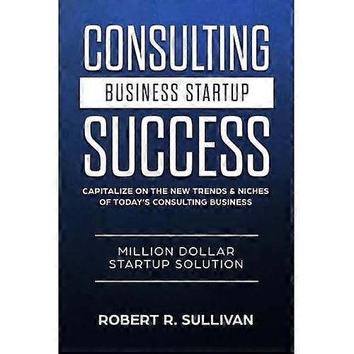Consulting Business Startup Success : Capitalize on the New Trends and Niches of Today's Consulting Business - Million Dollar Startup Solution