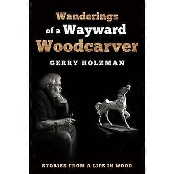 Wanderings Of A Wayward Woodcarver Stories From A Life In Wood - Gerry Holzman