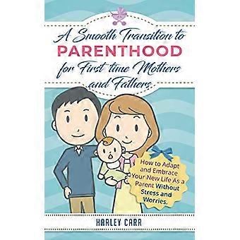 Smooth Transition to Parenthood for First Time Mothers and Fathers: How to Adapt and Embrace your New Life as a Parent without Stress and Worries