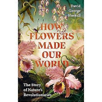 How Flowers Made Our World The Story of Natures Revolutionaries