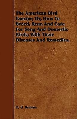 The American Bird Fancier Or How to Breed Rear and Care for Song and Domestic Birds With Their Diseases and Remedies