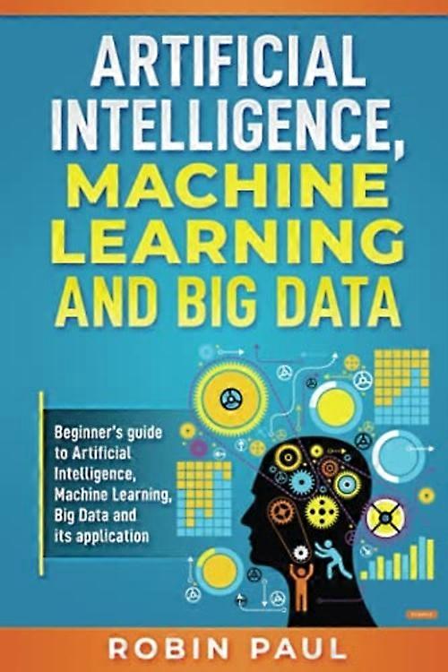 Artificial Intelligence, Machine Learning and Big Data: Beginner's guide to Artificial Intelligence, Machine Learning, Big Data and its application