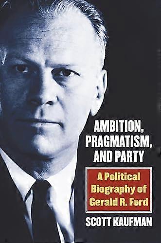 Ambition Pragmatism and Party: A Political Biography of Gerald R. Ford