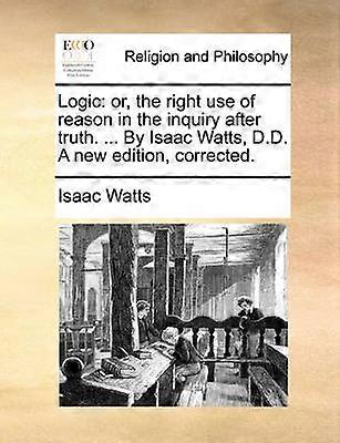 Logic or the right use of reason in the inquiry after truth  By Isaac Watts DD A new edition corrected