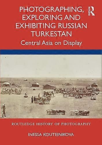 Photographing Exploring and Exhibiting Russian Turkestan: Central Asia on Display