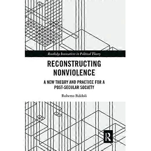 Reconstructing Nonviolence: A New Theory and Practice for a Post-Secular Society (Routledge Innovations in Political Theory)