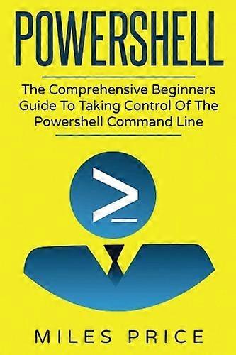 Powershell: The Comprehensive Beginners Guide To Taking Control Of The Powershell Command Line