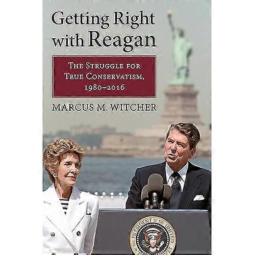 Getting Right with Reagan: The Struggle for True Conservatism, 1980-2016
