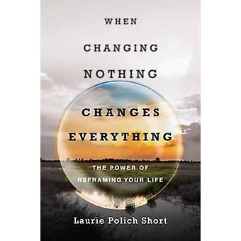 When Changing Nothing Changes Everything The Power Of Reframing Your Life - Laurie Polich Short
