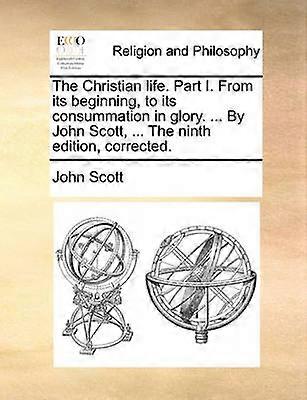The Christian life Part I From its beginning to its consummation in glory  By John Scott  The ninth edition corrected