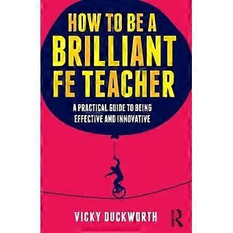 How To Be A Brilliant Fe Teacher A Practical Guide To Being Effective And Innova - Vicky Duckworth