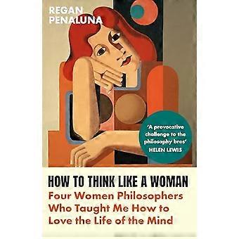 How to Think Like a Woman Four Women Philosophers Who Taught Me How to Love the Life of the Mind