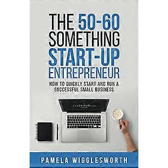 Der 50-60-Something-Start-up-Unternehmer: Wie man schnell ein erfolgreiches kleines Unternehmen gründet und führt