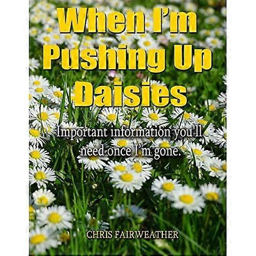 When I'm Pushing Up Daisies: Important Information You'll Need Once I've Gone
