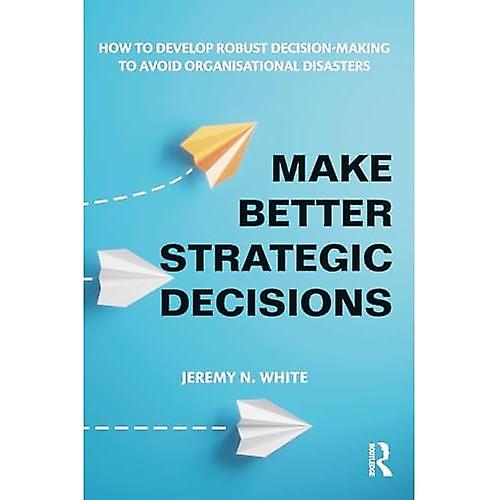 Make Better Strategic Decisions: How to Develop Robust Decision-making to Avoid Organisational Disasters