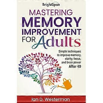 Mastering Memory Improvement for Adults Simple Techniques to Improve Memory, Clarity, Focus and Brain Power After 40