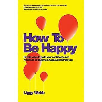 How To Be Happy How Developing Your Confidence Resilience Appreciation and Communication Can Lead to a Happier Healthier You