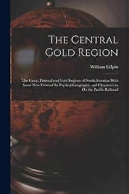 The Central Gold Region: The Grain Pastoral and Gold Regions of North America. With Some New Views of Its Physical Geography; and Observations