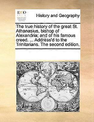 The true history of the great St Athanasius bishop of Alexandria and of his famous creed  Address'd to the Trinitarians The second edition
